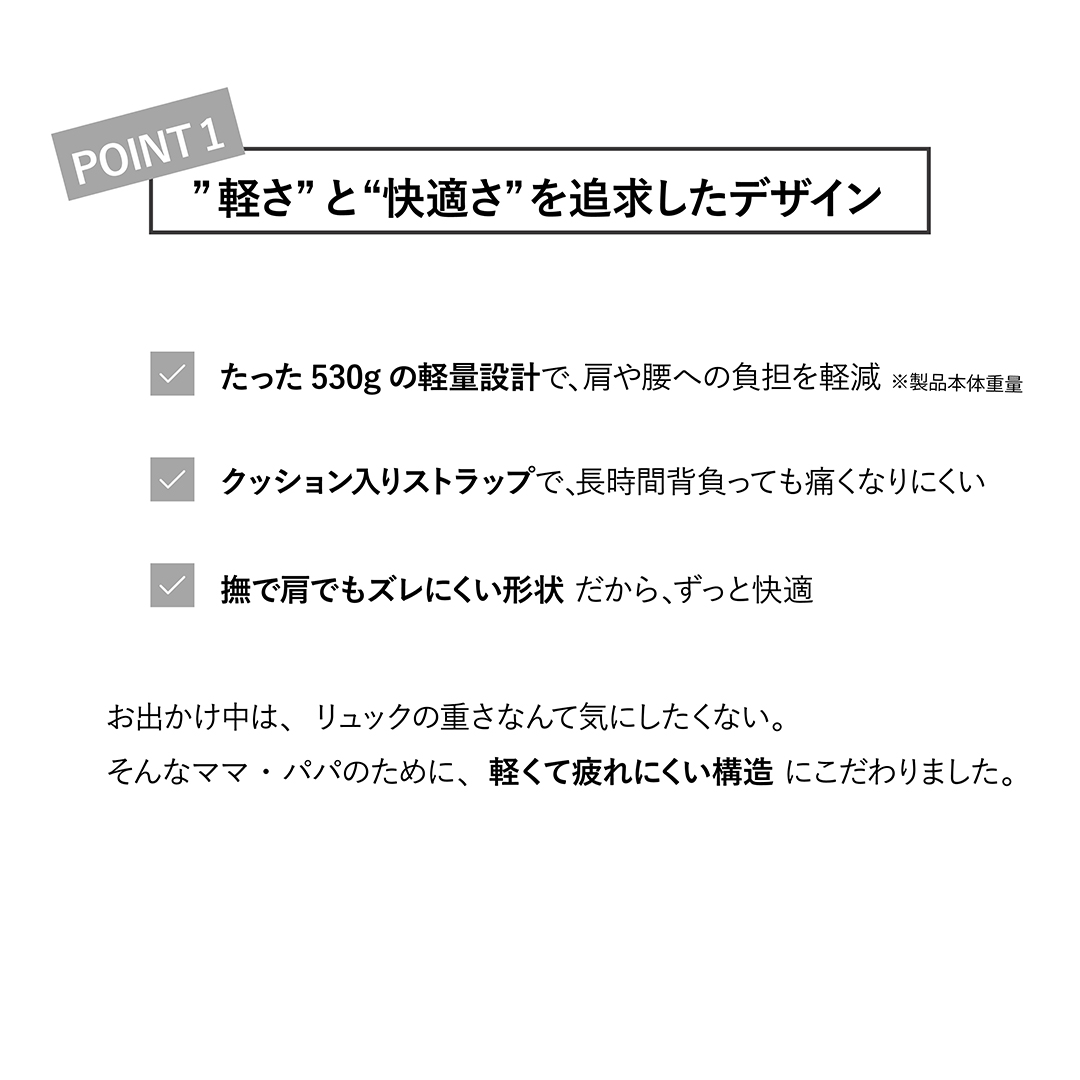 ”軽さ” と “快適さ” を追求したデザイン
たった400gの軽量設計で、肩や腰への負担を軽減
クッション入りストラップで、長時間背負っても痛くなりにくい
撫で肩でもズレにくい形状 だから、ずっと快適
お出かけ中は、リュックの重さなんて気にしたくない。

そんなママ・パパのために、軽くて疲れにくい構造 にこだわりました。

